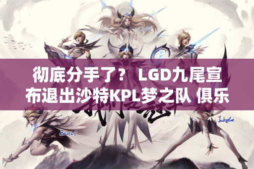 彻底分手了？ LGD九尾宣布退出沙特KPL梦之队 俱乐部是这样回应的