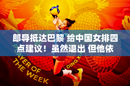郎导抵达巴黎 给中国女排四点建议！虽然退出 但他依然关心女排！