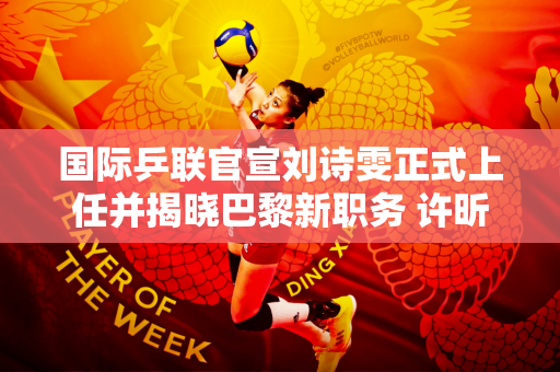 国际乒联官宣刘诗雯正式上任并揭晓巴黎新职务 许昕成为其下属
