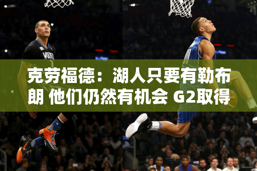 克劳福德：湖人只要有勒布朗 他们仍然有机会 G2取得了进步