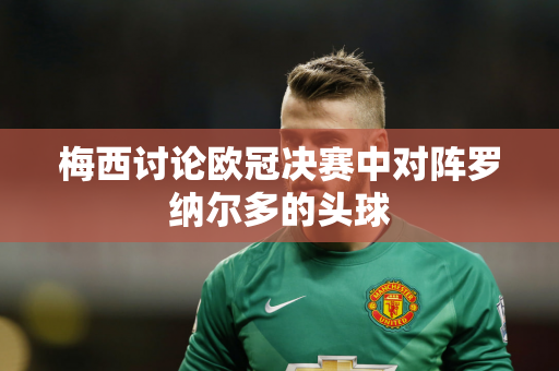 梅西讨论欧冠决赛中对阵罗纳尔多的头球