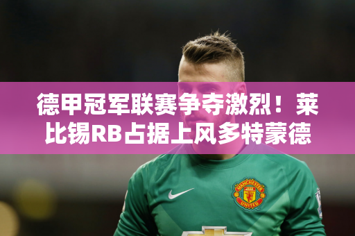 德甲冠军联赛争夺激烈！莱比锡RB占据上风多特蒙德将专注欧冠