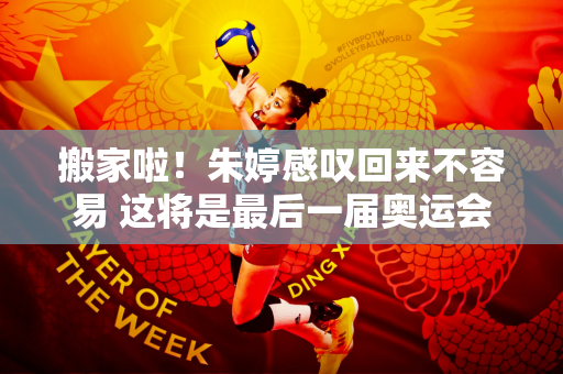 搬家啦！朱婷感叹回来不容易 这将是最后一届奥运会 珍惜每一场比赛