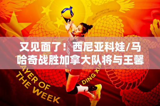 又见面了！西尼亚科娃/马哈奇战胜加拿大队将与王馨予/张之臻争夺金牌