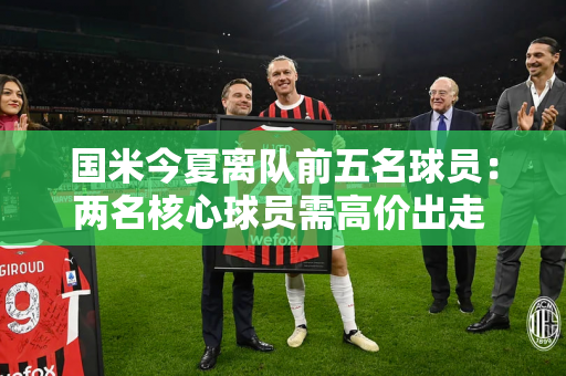 国米今夏离队前五名球员：两名核心球员需高价出走 荷兰边后卫或将套现
