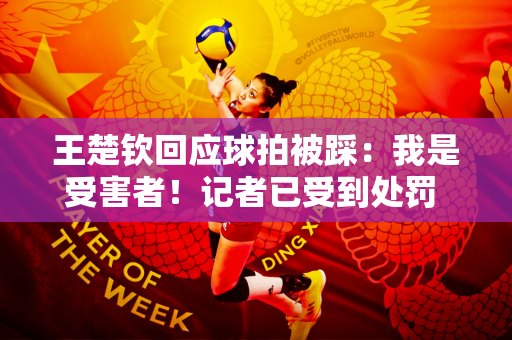 王楚钦回应球拍被踩：我是受害者！记者已受到处罚 真相正在调查中