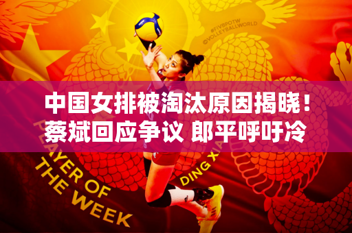中国女排被淘汰原因揭晓！蔡斌回应争议 郎平呼吁冷静 李盈莹心碎