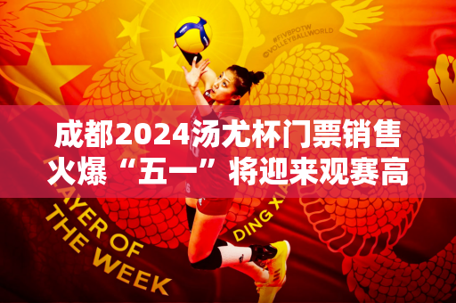 成都2024汤尤杯门票销售火爆“五一”将迎来观赛高潮
