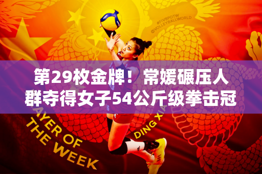 第29枚金牌！常媛碾压人群夺得女子54公斤级拳击冠军并赛后亲吻拳台！