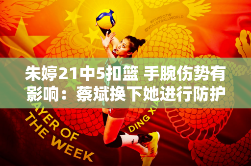 朱婷21中5扣篮 手腕伤势有影响：蔡斌换下她进行防护冰疗备战土耳其