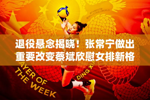 退役悬念揭晓！张常宁做出重要改变蔡斌欣慰女排新格局稳定