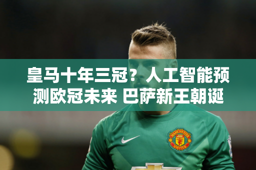 皇马十年三冠？人工智能预测欧冠未来 巴萨新王朝诞生