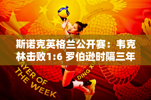 斯诺克英格兰公开赛：韦克林击败1:6 罗伯逊时隔三年杀入决赛