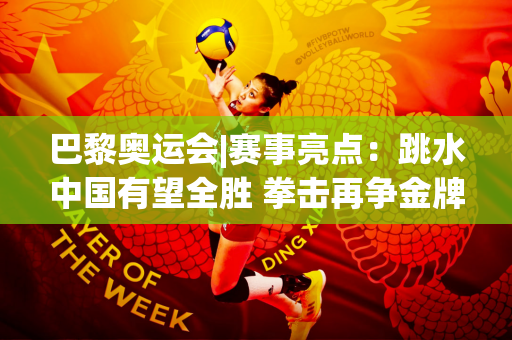 巴黎奥运会|赛事亮点：跳水中国有望全胜 拳击再争金牌