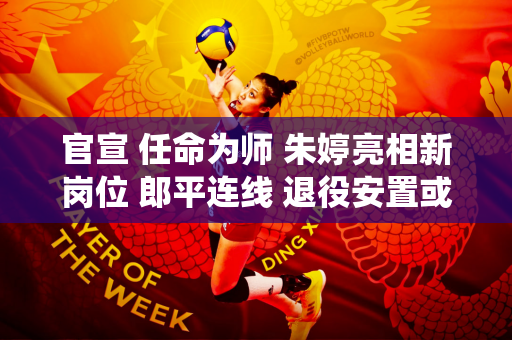 官宣 任命为师 朱婷亮相新岗位 郎平连线 退役安置或曝光