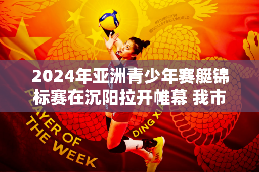 2024年亚洲青少年赛艇锦标赛在沉阳拉开帷幕 我市体校运动员卢世豪夺得冠军
