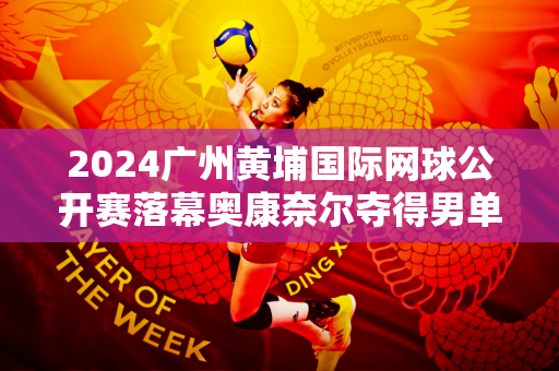 2024广州黄埔国际网球公开赛落幕奥康奈尔夺得男单冠军