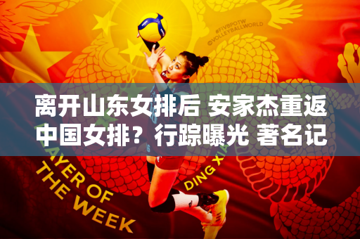 离开山东女排后 安家杰重返中国女排？行踪曝光 著名记者透露最新情况
