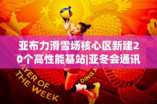 亚布力滑雪场核心区新建20个高性能基站|亚冬会通讯保障团队正在大力投入改善赛事网络通讯