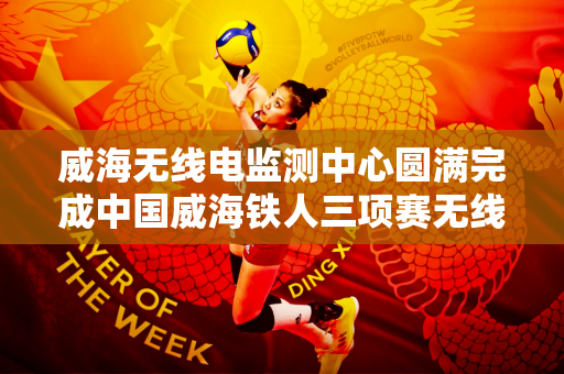 威海无线电监测中心圆满完成中国威海铁人三项赛无线电安全保障任务