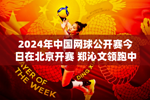 2024年中国网球公开赛今日在北京开赛 郑沁文领跑中国女子网球比赛