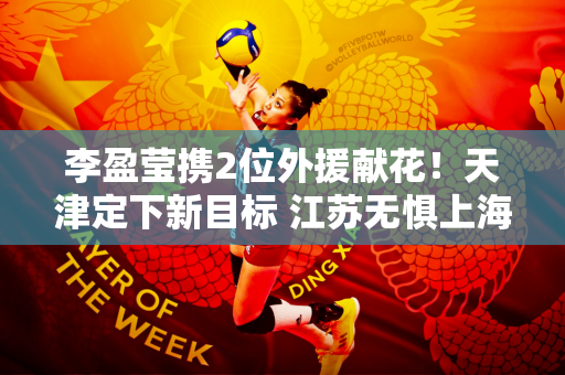 李盈莹携2位外援献花！天津定下新目标 江苏无惧上海强敌