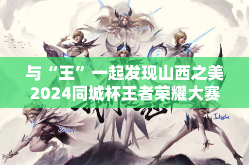 与“王”一起发现山西之美2024同城杯王者荣耀大赛总决赛在太原完美落幕