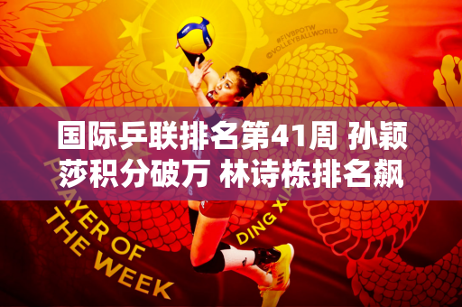 国际乒联排名第41周 孙颖莎积分破万 林诗栋排名飙升