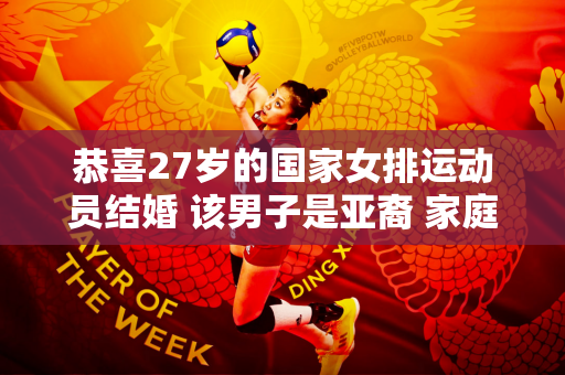 恭喜27岁的国家女排运动员结婚 该男子是亚裔 家庭背景良好 拥有多家公司