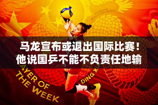 马龙宣布或退出国际比赛！他说国乒不能不负责任地输球 打败王楚钦？