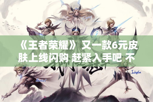 《王者荣耀》 又一款6元皮肤上线闪购 赶紧入手吧 不再直接出售