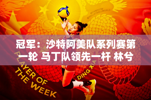 冠军：沙特阿美队系列赛第一轮 马丁队领先一杆 林兮妤和尹天齐并列第二