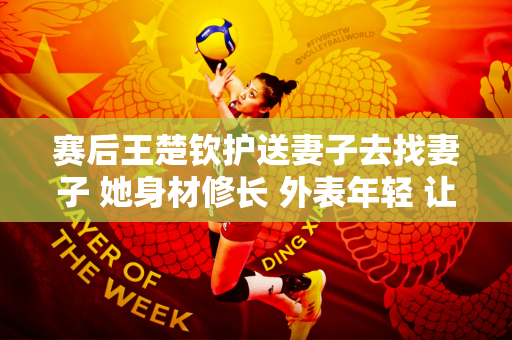 赛后王楚钦护送妻子去找妻子 她身材修长 外表年轻 让粉丝们惊叹不已