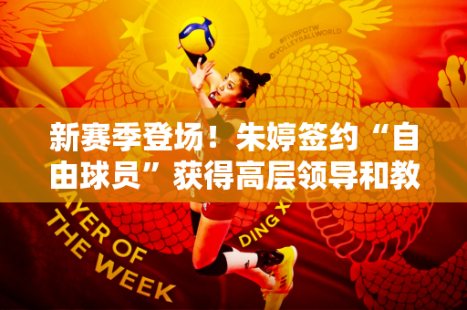 新赛季登场！朱婷签约“自由球员”获得高层领导和教练高度评价