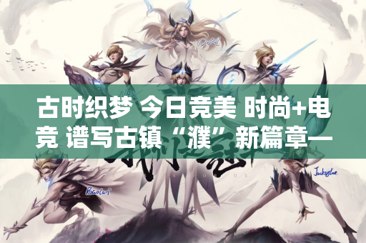 古时织梦 今日竞美 时尚+电竞 谱写古镇“濮”新篇章——濮院电竞周拉开帷幕