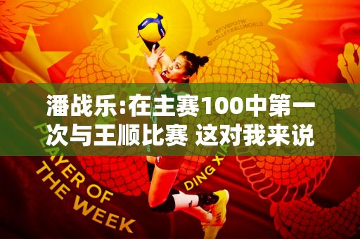 潘战乐:在主赛100中第一次与王顺比赛 这对我来说是一个非常难忘的时刻
