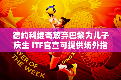德约科维奇放弃巴黎为儿子庆生 ITF官宣可提供场外指导 成毅即将完成谈判