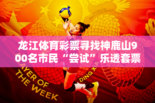 龙江体育彩票寻找神鹿山900名市民“尝试”乐透套票