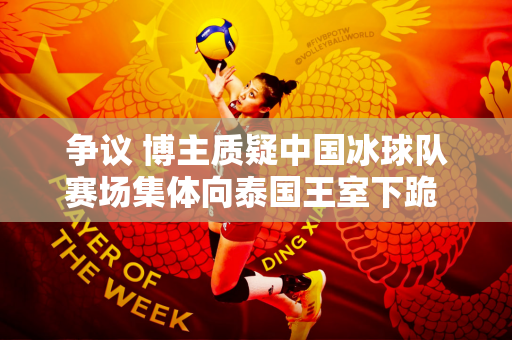 争议 博主质疑中国冰球队赛场集体向泰国王室下跪 网友：谁让球员双腿弯曲？