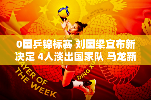 0国乒锦标赛 刘国梁宣布新决定 4人淡出国家队 马龙新行踪曝光
