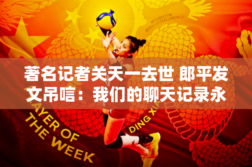 著名记者关天一去世 郎平发文吊唁：我们的聊天记录永远留在巴黎奥运会