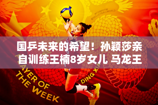 国乒未来的希望！孙颖莎亲自训练王楠8岁女儿 马龙王楚钦也介入
