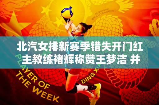 北汽女排新赛季错失开门红 主教练褚辉称赞王梦洁 并承认外援存在问题