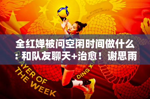 全红婵被问空闲时间做什么: 和队友聊天+治愈！谢思雨回复:观看斗破苍穹