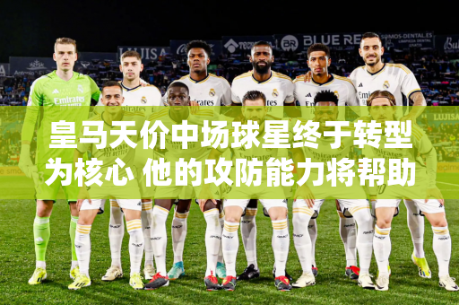 皇马天价中场球星终于转型为核心 他的攻防能力将帮助球队夺得双冠王