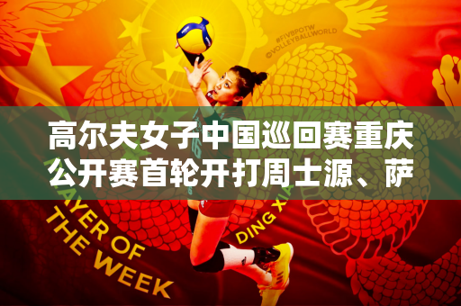 高尔夫女子中国巡回赛重庆公开赛首轮开打周士源、萨莱·邦并列领先