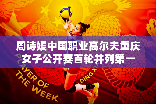 周诗媛中国职业高尔夫重庆女子公开赛首轮并列第一