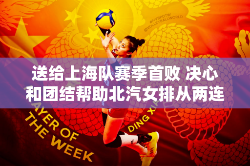 送给上海队赛季首败 决心和团结帮助北汽女排从两连败走向三连胜