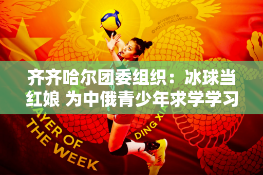 齐齐哈尔团委组织：冰球当红娘 为中俄青少年求学学习搭建桥梁