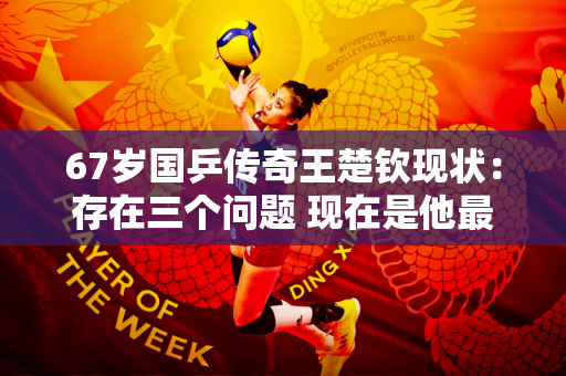 67岁国乒传奇王楚钦现状：存在三个问题 现在是他最重要的一点